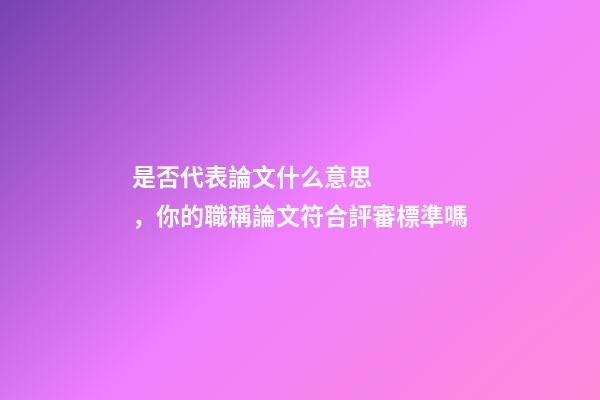 是否代表論文什么意思，你的職稱論文符合評審標準嗎-第1張-觀點-玄機派